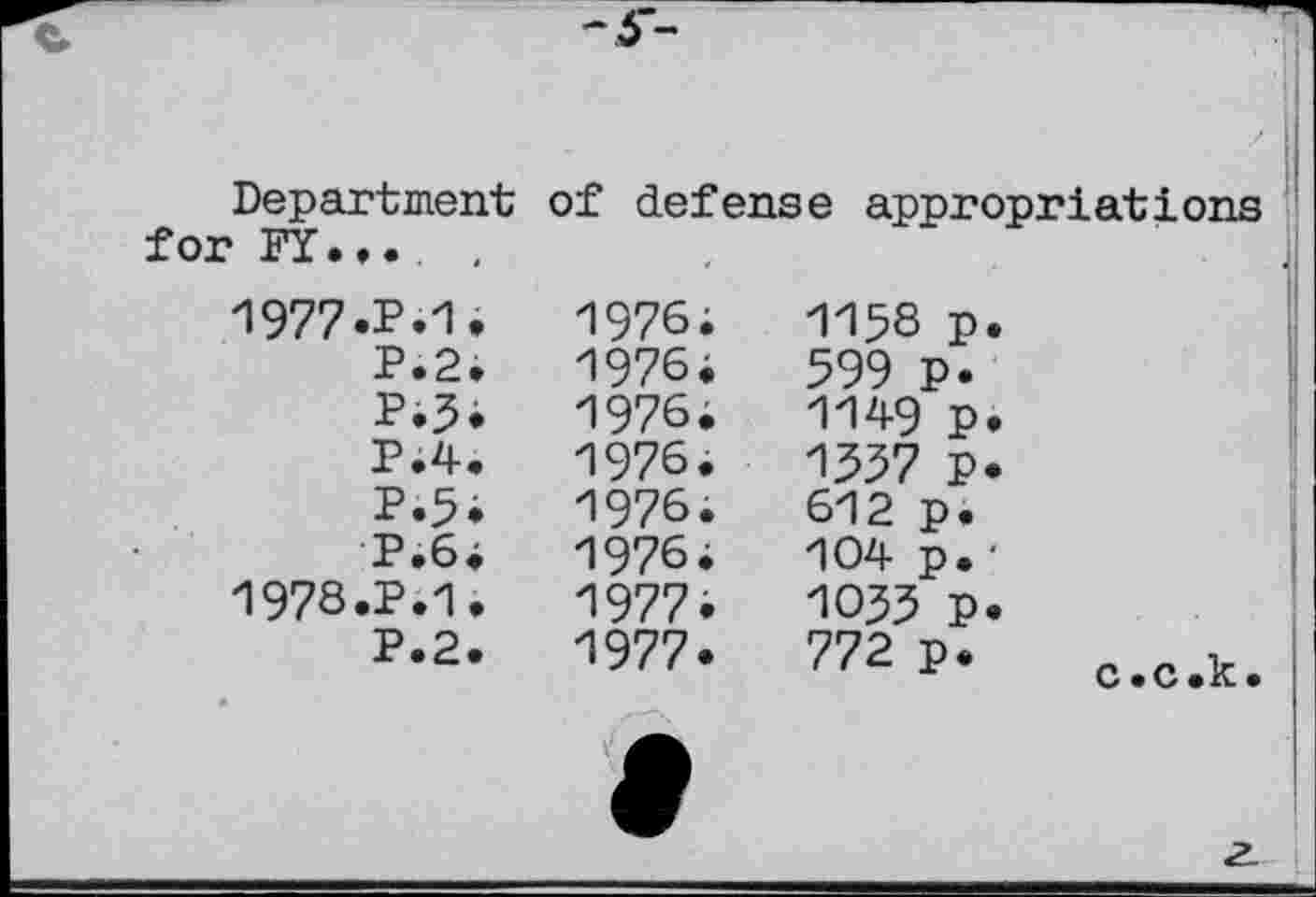 ﻿Department for FY...	.
of defense appropriations
1977.P.1.	1976;	1138 p.
P.2.	1976;	599 p.
P.3.	1976.	1149 p.
P.4.	1976.	1337 p.
P.5;	1976.	612 p.
P.6.	1976;	104 p. ■
1978.P.1.	1977.	1033 P.
P.2.	1977.	772 p*	c c k